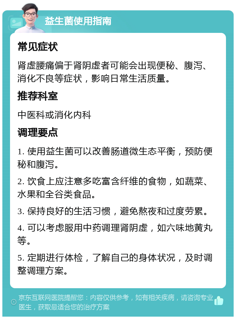 益生菌使用指南 常见症状 肾虚腰痛偏于肾阴虚者可能会出现便秘、腹泻、消化不良等症状，影响日常生活质量。 推荐科室 中医科或消化内科 调理要点 1. 使用益生菌可以改善肠道微生态平衡，预防便秘和腹泻。 2. 饮食上应注意多吃富含纤维的食物，如蔬菜、水果和全谷类食品。 3. 保持良好的生活习惯，避免熬夜和过度劳累。 4. 可以考虑服用中药调理肾阴虚，如六味地黄丸等。 5. 定期进行体检，了解自己的身体状况，及时调整调理方案。