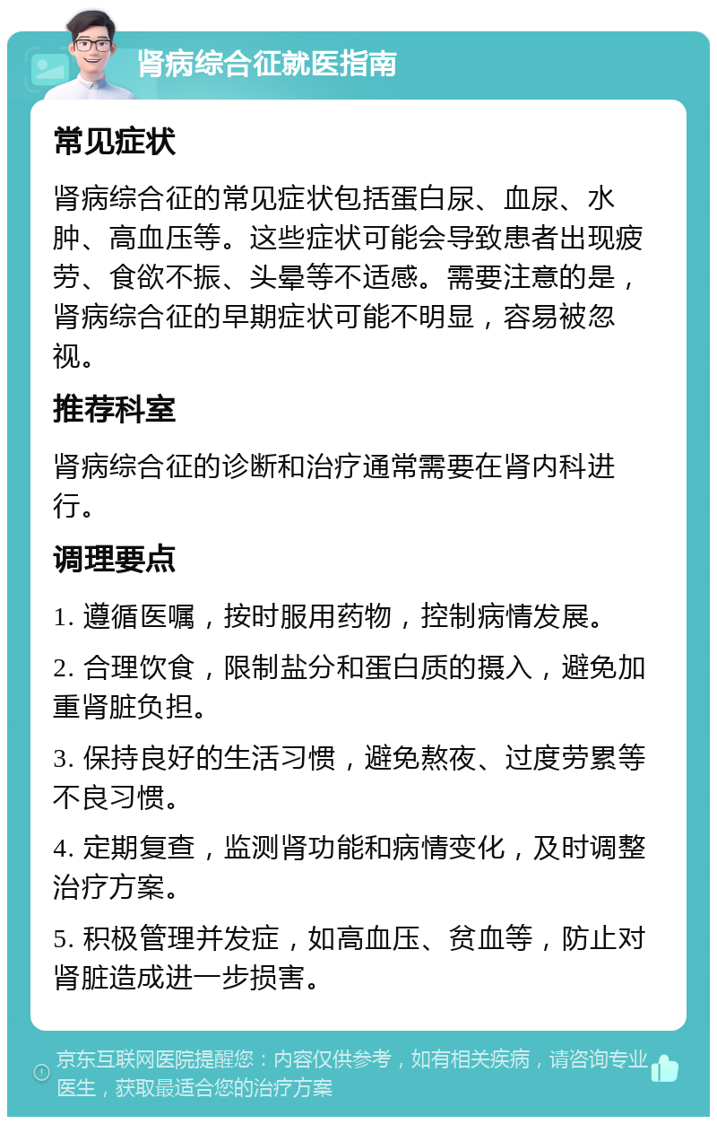 肾病综合征就医指南 常见症状 肾病综合征的常见症状包括蛋白尿、血尿、水肿、高血压等。这些症状可能会导致患者出现疲劳、食欲不振、头晕等不适感。需要注意的是，肾病综合征的早期症状可能不明显，容易被忽视。 推荐科室 肾病综合征的诊断和治疗通常需要在肾内科进行。 调理要点 1. 遵循医嘱，按时服用药物，控制病情发展。 2. 合理饮食，限制盐分和蛋白质的摄入，避免加重肾脏负担。 3. 保持良好的生活习惯，避免熬夜、过度劳累等不良习惯。 4. 定期复查，监测肾功能和病情变化，及时调整治疗方案。 5. 积极管理并发症，如高血压、贫血等，防止对肾脏造成进一步损害。