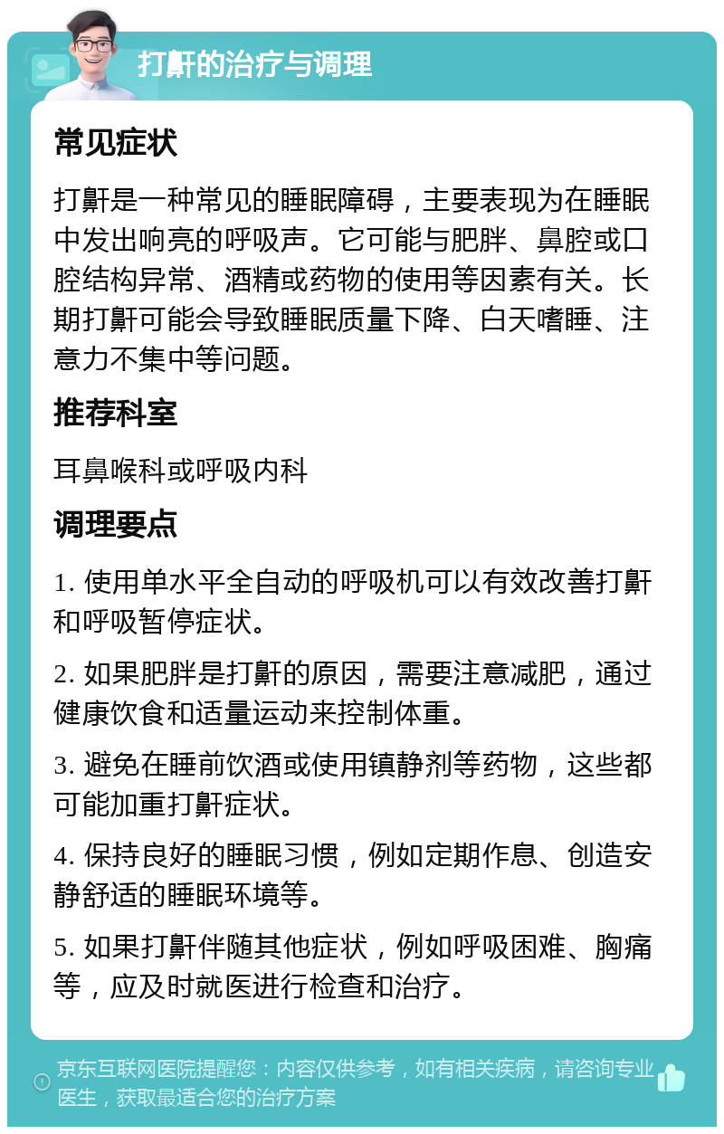 打鼾的治疗与调理 常见症状 打鼾是一种常见的睡眠障碍，主要表现为在睡眠中发出响亮的呼吸声。它可能与肥胖、鼻腔或口腔结构异常、酒精或药物的使用等因素有关。长期打鼾可能会导致睡眠质量下降、白天嗜睡、注意力不集中等问题。 推荐科室 耳鼻喉科或呼吸内科 调理要点 1. 使用单水平全自动的呼吸机可以有效改善打鼾和呼吸暂停症状。 2. 如果肥胖是打鼾的原因，需要注意减肥，通过健康饮食和适量运动来控制体重。 3. 避免在睡前饮酒或使用镇静剂等药物，这些都可能加重打鼾症状。 4. 保持良好的睡眠习惯，例如定期作息、创造安静舒适的睡眠环境等。 5. 如果打鼾伴随其他症状，例如呼吸困难、胸痛等，应及时就医进行检查和治疗。