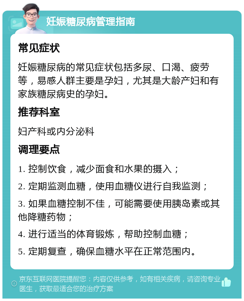 妊娠糖尿病管理指南 常见症状 妊娠糖尿病的常见症状包括多尿、口渴、疲劳等，易感人群主要是孕妇，尤其是大龄产妇和有家族糖尿病史的孕妇。 推荐科室 妇产科或内分泌科 调理要点 1. 控制饮食，减少面食和水果的摄入； 2. 定期监测血糖，使用血糖仪进行自我监测； 3. 如果血糖控制不佳，可能需要使用胰岛素或其他降糖药物； 4. 进行适当的体育锻炼，帮助控制血糖； 5. 定期复查，确保血糖水平在正常范围内。