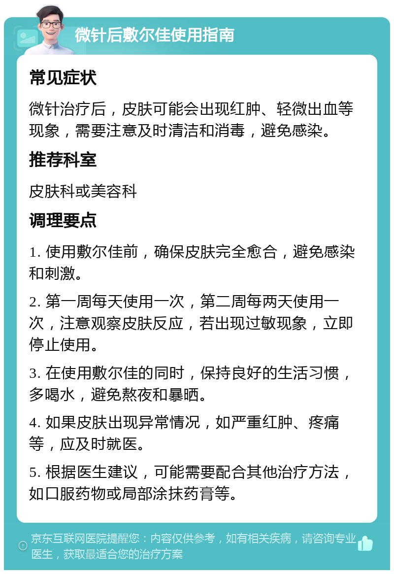 微针后敷尔佳使用指南 常见症状 微针治疗后，皮肤可能会出现红肿、轻微出血等现象，需要注意及时清洁和消毒，避免感染。 推荐科室 皮肤科或美容科 调理要点 1. 使用敷尔佳前，确保皮肤完全愈合，避免感染和刺激。 2. 第一周每天使用一次，第二周每两天使用一次，注意观察皮肤反应，若出现过敏现象，立即停止使用。 3. 在使用敷尔佳的同时，保持良好的生活习惯，多喝水，避免熬夜和暴晒。 4. 如果皮肤出现异常情况，如严重红肿、疼痛等，应及时就医。 5. 根据医生建议，可能需要配合其他治疗方法，如口服药物或局部涂抹药膏等。