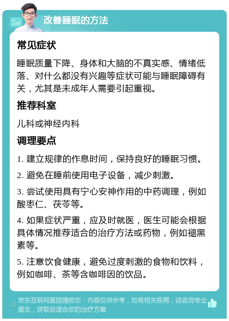 改善睡眠的方法 常见症状 睡眠质量下降、身体和大脑的不真实感、情绪低落、对什么都没有兴趣等症状可能与睡眠障碍有关，尤其是未成年人需要引起重视。 推荐科室 儿科或神经内科 调理要点 1. 建立规律的作息时间，保持良好的睡眠习惯。 2. 避免在睡前使用电子设备，减少刺激。 3. 尝试使用具有宁心安神作用的中药调理，例如酸枣仁、茯苓等。 4. 如果症状严重，应及时就医，医生可能会根据具体情况推荐适合的治疗方法或药物，例如褪黑素等。 5. 注意饮食健康，避免过度刺激的食物和饮料，例如咖啡、茶等含咖啡因的饮品。