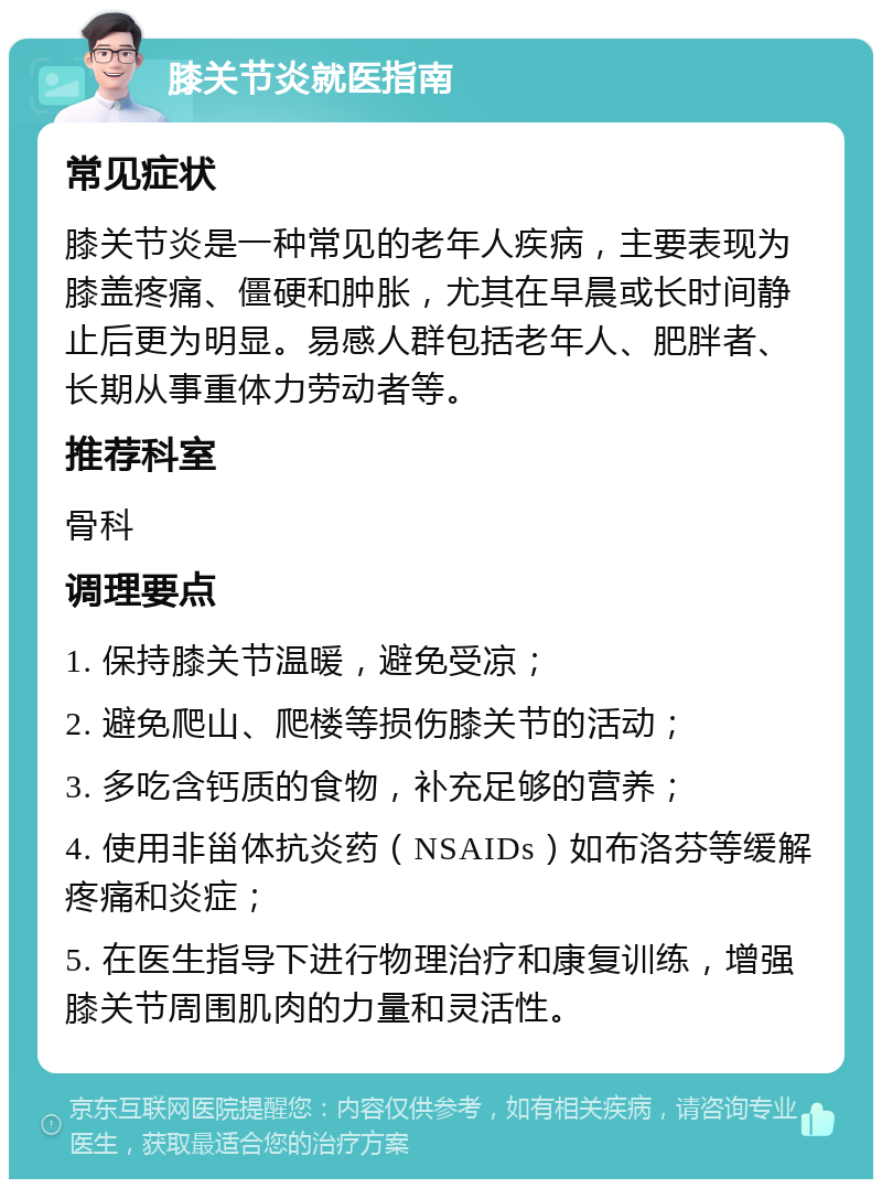 膝关节炎就医指南 常见症状 膝关节炎是一种常见的老年人疾病，主要表现为膝盖疼痛、僵硬和肿胀，尤其在早晨或长时间静止后更为明显。易感人群包括老年人、肥胖者、长期从事重体力劳动者等。 推荐科室 骨科 调理要点 1. 保持膝关节温暖，避免受凉； 2. 避免爬山、爬楼等损伤膝关节的活动； 3. 多吃含钙质的食物，补充足够的营养； 4. 使用非甾体抗炎药（NSAIDs）如布洛芬等缓解疼痛和炎症； 5. 在医生指导下进行物理治疗和康复训练，增强膝关节周围肌肉的力量和灵活性。