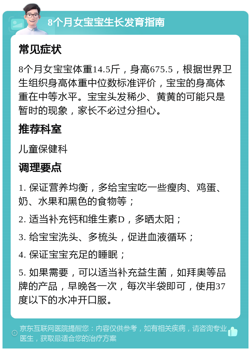 8个月女宝宝生长发育指南 常见症状 8个月女宝宝体重14.5斤，身高675.5，根据世界卫生组织身高体重中位数标准评价，宝宝的身高体重在中等水平。宝宝头发稀少、黄黄的可能只是暂时的现象，家长不必过分担心。 推荐科室 儿童保健科 调理要点 1. 保证营养均衡，多给宝宝吃一些瘦肉、鸡蛋、奶、水果和黑色的食物等； 2. 适当补充钙和维生素D，多晒太阳； 3. 给宝宝洗头、多梳头，促进血液循环； 4. 保证宝宝充足的睡眠； 5. 如果需要，可以适当补充益生菌，如拜奥等品牌的产品，早晚各一次，每次半袋即可，使用37度以下的水冲开口服。