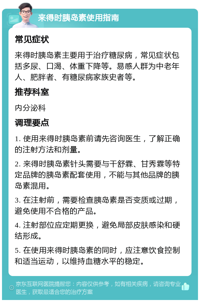 来得时胰岛素使用指南 常见症状 来得时胰岛素主要用于治疗糖尿病，常见症状包括多尿、口渴、体重下降等。易感人群为中老年人、肥胖者、有糖尿病家族史者等。 推荐科室 内分泌科 调理要点 1. 使用来得时胰岛素前请先咨询医生，了解正确的注射方法和剂量。 2. 来得时胰岛素针头需要与干舒霖、甘秀霖等特定品牌的胰岛素配套使用，不能与其他品牌的胰岛素混用。 3. 在注射前，需要检查胰岛素是否变质或过期，避免使用不合格的产品。 4. 注射部位应定期更换，避免局部皮肤感染和硬结形成。 5. 在使用来得时胰岛素的同时，应注意饮食控制和适当运动，以维持血糖水平的稳定。