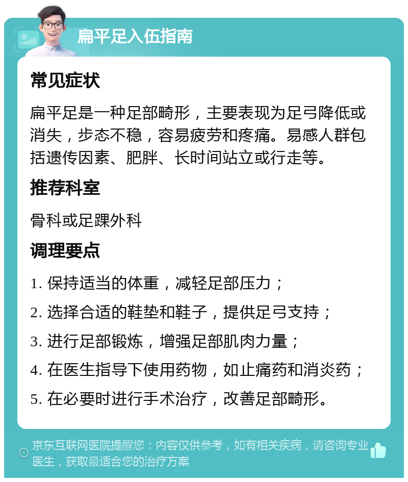 扁平足入伍指南 常见症状 扁平足是一种足部畸形，主要表现为足弓降低或消失，步态不稳，容易疲劳和疼痛。易感人群包括遗传因素、肥胖、长时间站立或行走等。 推荐科室 骨科或足踝外科 调理要点 1. 保持适当的体重，减轻足部压力； 2. 选择合适的鞋垫和鞋子，提供足弓支持； 3. 进行足部锻炼，增强足部肌肉力量； 4. 在医生指导下使用药物，如止痛药和消炎药； 5. 在必要时进行手术治疗，改善足部畸形。