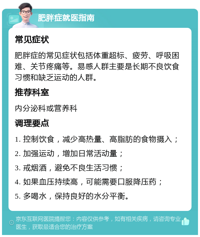 肥胖症就医指南 常见症状 肥胖症的常见症状包括体重超标、疲劳、呼吸困难、关节疼痛等。易感人群主要是长期不良饮食习惯和缺乏运动的人群。 推荐科室 内分泌科或营养科 调理要点 1. 控制饮食，减少高热量、高脂肪的食物摄入； 2. 加强运动，增加日常活动量； 3. 戒烟酒，避免不良生活习惯； 4. 如果血压持续高，可能需要口服降压药； 5. 多喝水，保持良好的水分平衡。