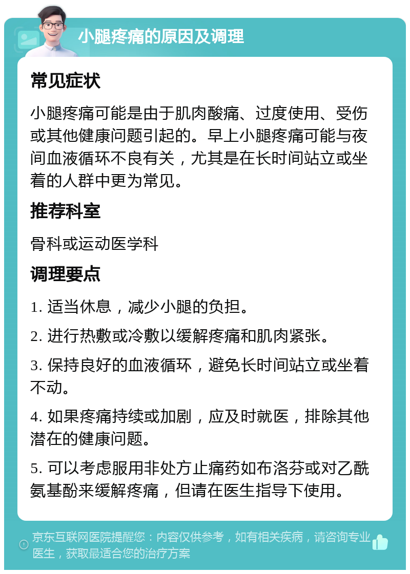 小腿疼痛的原因及调理 常见症状 小腿疼痛可能是由于肌肉酸痛、过度使用、受伤或其他健康问题引起的。早上小腿疼痛可能与夜间血液循环不良有关，尤其是在长时间站立或坐着的人群中更为常见。 推荐科室 骨科或运动医学科 调理要点 1. 适当休息，减少小腿的负担。 2. 进行热敷或冷敷以缓解疼痛和肌肉紧张。 3. 保持良好的血液循环，避免长时间站立或坐着不动。 4. 如果疼痛持续或加剧，应及时就医，排除其他潜在的健康问题。 5. 可以考虑服用非处方止痛药如布洛芬或对乙酰氨基酚来缓解疼痛，但请在医生指导下使用。