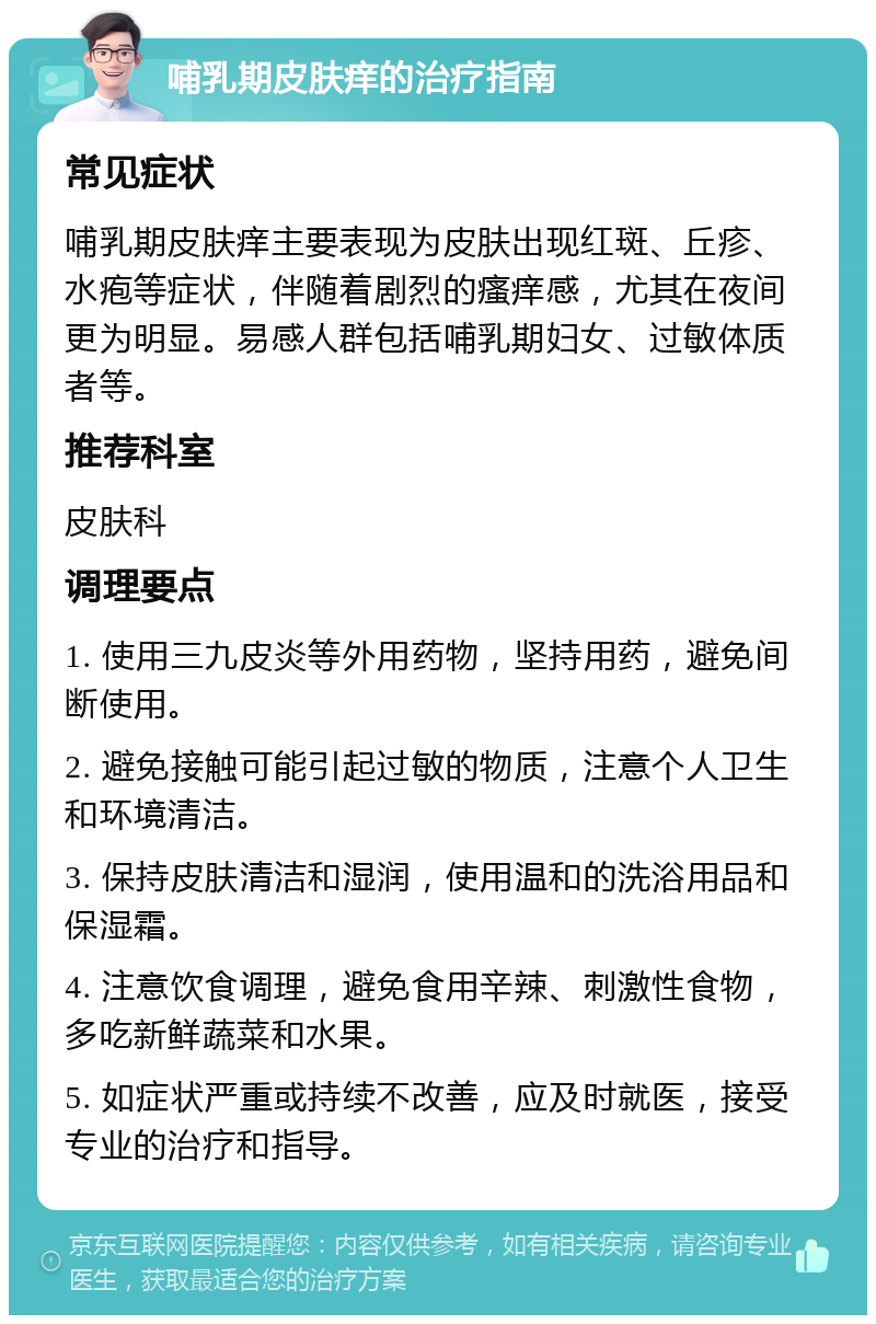 哺乳期皮肤痒的治疗指南 常见症状 哺乳期皮肤痒主要表现为皮肤出现红斑、丘疹、水疱等症状，伴随着剧烈的瘙痒感，尤其在夜间更为明显。易感人群包括哺乳期妇女、过敏体质者等。 推荐科室 皮肤科 调理要点 1. 使用三九皮炎等外用药物，坚持用药，避免间断使用。 2. 避免接触可能引起过敏的物质，注意个人卫生和环境清洁。 3. 保持皮肤清洁和湿润，使用温和的洗浴用品和保湿霜。 4. 注意饮食调理，避免食用辛辣、刺激性食物，多吃新鲜蔬菜和水果。 5. 如症状严重或持续不改善，应及时就医，接受专业的治疗和指导。