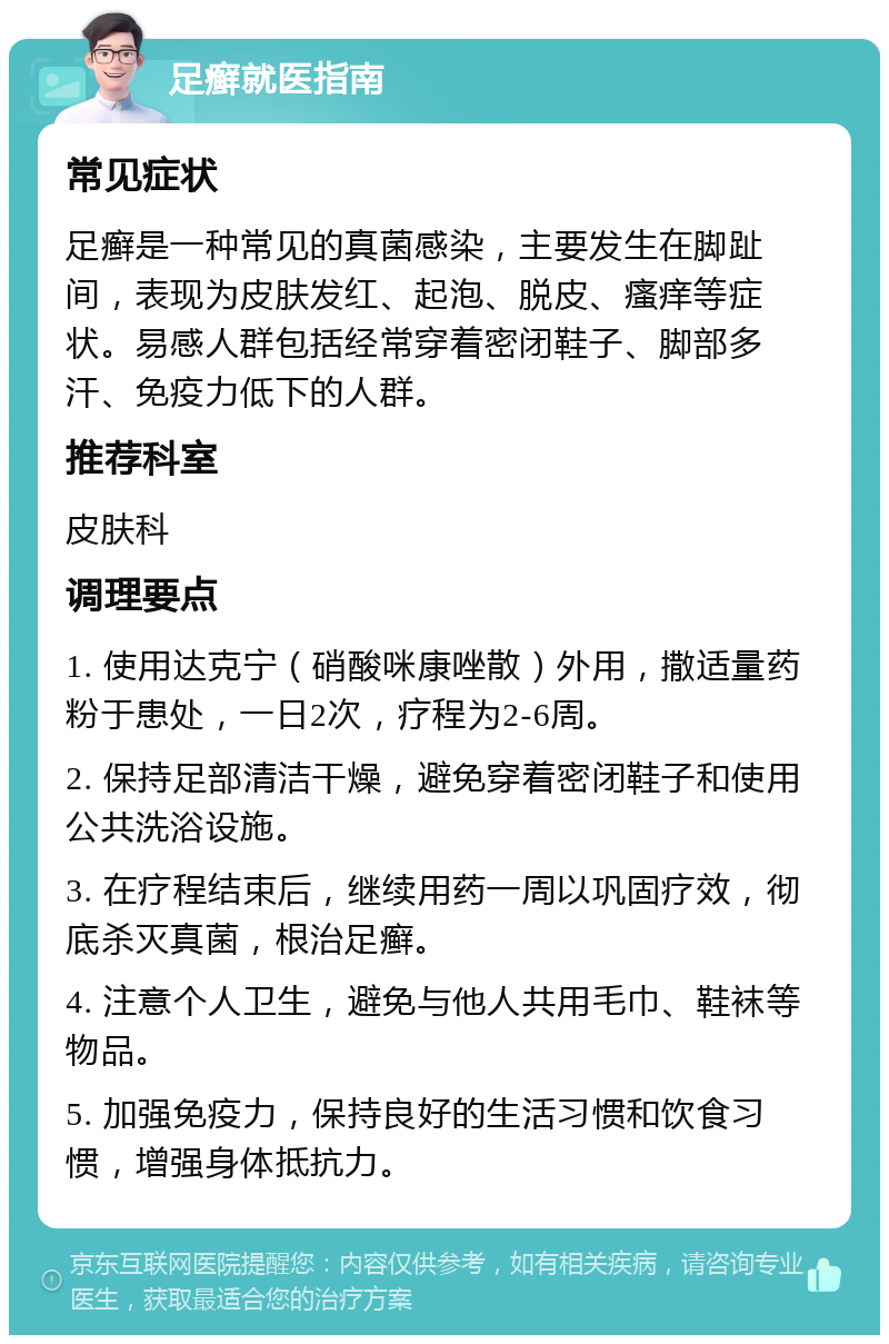 足癣就医指南 常见症状 足癣是一种常见的真菌感染，主要发生在脚趾间，表现为皮肤发红、起泡、脱皮、瘙痒等症状。易感人群包括经常穿着密闭鞋子、脚部多汗、免疫力低下的人群。 推荐科室 皮肤科 调理要点 1. 使用达克宁（硝酸咪康唑散）外用，撒适量药粉于患处，一日2次，疗程为2-6周。 2. 保持足部清洁干燥，避免穿着密闭鞋子和使用公共洗浴设施。 3. 在疗程结束后，继续用药一周以巩固疗效，彻底杀灭真菌，根治足癣。 4. 注意个人卫生，避免与他人共用毛巾、鞋袜等物品。 5. 加强免疫力，保持良好的生活习惯和饮食习惯，增强身体抵抗力。