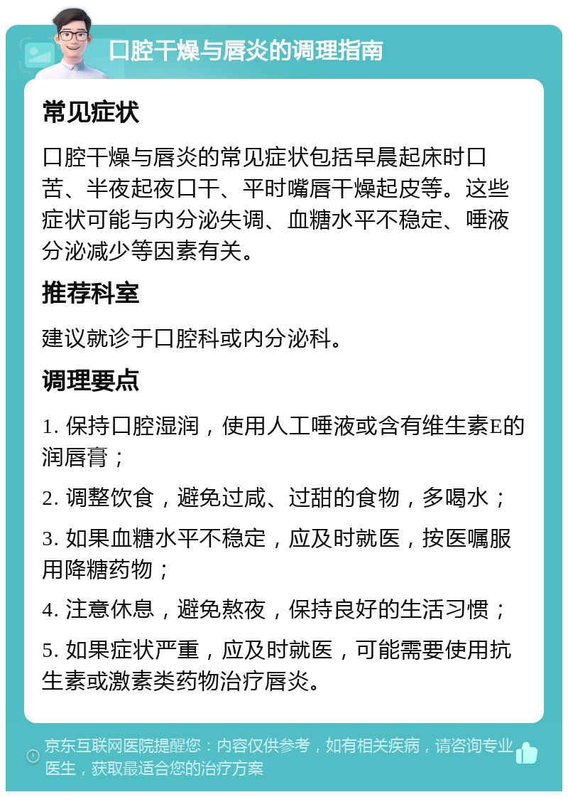 口腔干燥与唇炎的调理指南 常见症状 口腔干燥与唇炎的常见症状包括早晨起床时口苦、半夜起夜口干、平时嘴唇干燥起皮等。这些症状可能与内分泌失调、血糖水平不稳定、唾液分泌减少等因素有关。 推荐科室 建议就诊于口腔科或内分泌科。 调理要点 1. 保持口腔湿润，使用人工唾液或含有维生素E的润唇膏； 2. 调整饮食，避免过咸、过甜的食物，多喝水； 3. 如果血糖水平不稳定，应及时就医，按医嘱服用降糖药物； 4. 注意休息，避免熬夜，保持良好的生活习惯； 5. 如果症状严重，应及时就医，可能需要使用抗生素或激素类药物治疗唇炎。