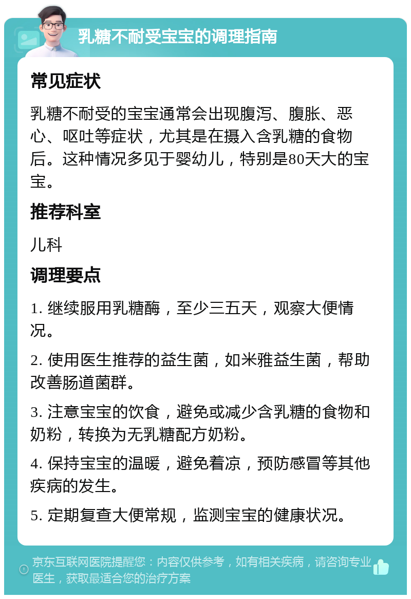 乳糖不耐受宝宝的调理指南 常见症状 乳糖不耐受的宝宝通常会出现腹泻、腹胀、恶心、呕吐等症状，尤其是在摄入含乳糖的食物后。这种情况多见于婴幼儿，特别是80天大的宝宝。 推荐科室 儿科 调理要点 1. 继续服用乳糖酶，至少三五天，观察大便情况。 2. 使用医生推荐的益生菌，如米雅益生菌，帮助改善肠道菌群。 3. 注意宝宝的饮食，避免或减少含乳糖的食物和奶粉，转换为无乳糖配方奶粉。 4. 保持宝宝的温暖，避免着凉，预防感冒等其他疾病的发生。 5. 定期复查大便常规，监测宝宝的健康状况。