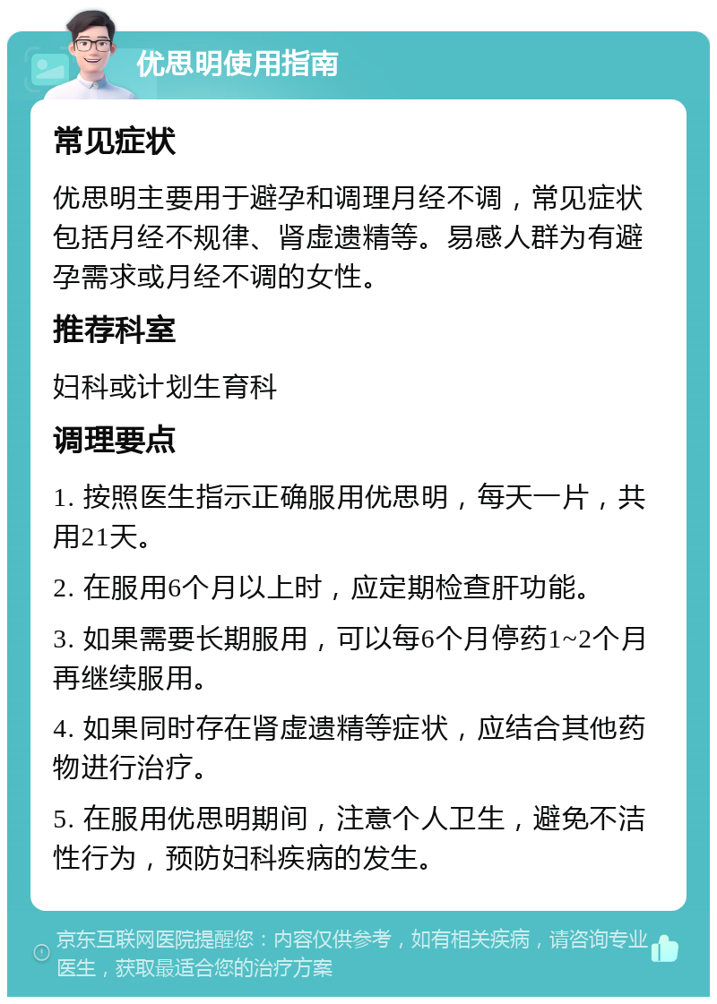 优思明使用指南 常见症状 优思明主要用于避孕和调理月经不调，常见症状包括月经不规律、肾虚遗精等。易感人群为有避孕需求或月经不调的女性。 推荐科室 妇科或计划生育科 调理要点 1. 按照医生指示正确服用优思明，每天一片，共用21天。 2. 在服用6个月以上时，应定期检查肝功能。 3. 如果需要长期服用，可以每6个月停药1~2个月再继续服用。 4. 如果同时存在肾虚遗精等症状，应结合其他药物进行治疗。 5. 在服用优思明期间，注意个人卫生，避免不洁性行为，预防妇科疾病的发生。