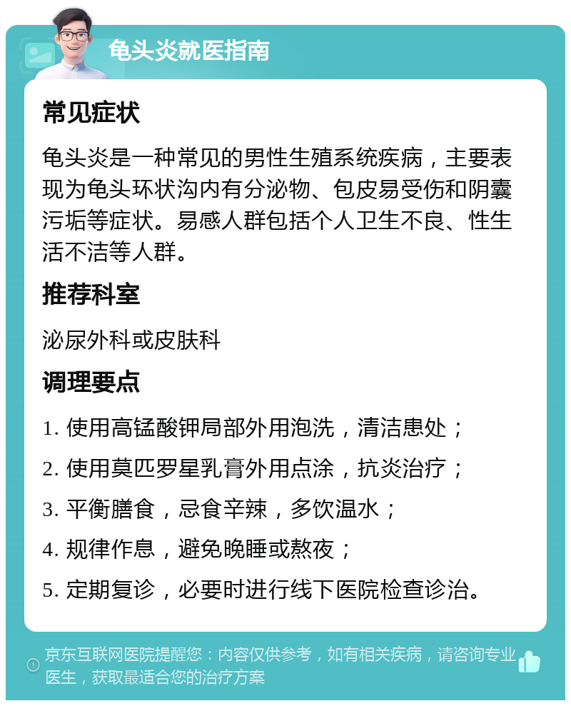 龟头炎就医指南 常见症状 龟头炎是一种常见的男性生殖系统疾病，主要表现为龟头环状沟内有分泌物、包皮易受伤和阴囊污垢等症状。易感人群包括个人卫生不良、性生活不洁等人群。 推荐科室 泌尿外科或皮肤科 调理要点 1. 使用高锰酸钾局部外用泡洗，清洁患处； 2. 使用莫匹罗星乳膏外用点涂，抗炎治疗； 3. 平衡膳食，忌食辛辣，多饮温水； 4. 规律作息，避免晚睡或熬夜； 5. 定期复诊，必要时进行线下医院检查诊治。