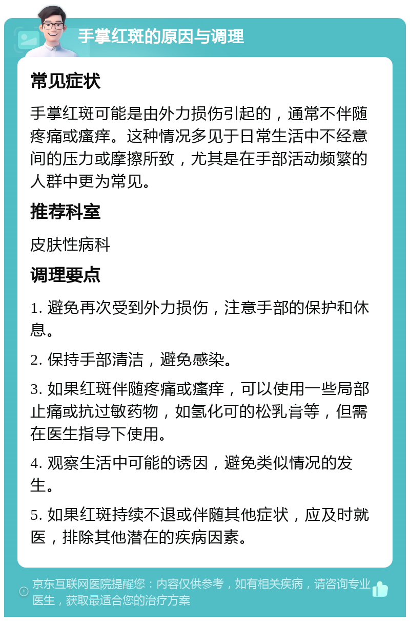 手掌红斑的原因与调理 常见症状 手掌红斑可能是由外力损伤引起的，通常不伴随疼痛或瘙痒。这种情况多见于日常生活中不经意间的压力或摩擦所致，尤其是在手部活动频繁的人群中更为常见。 推荐科室 皮肤性病科 调理要点 1. 避免再次受到外力损伤，注意手部的保护和休息。 2. 保持手部清洁，避免感染。 3. 如果红斑伴随疼痛或瘙痒，可以使用一些局部止痛或抗过敏药物，如氢化可的松乳膏等，但需在医生指导下使用。 4. 观察生活中可能的诱因，避免类似情况的发生。 5. 如果红斑持续不退或伴随其他症状，应及时就医，排除其他潜在的疾病因素。