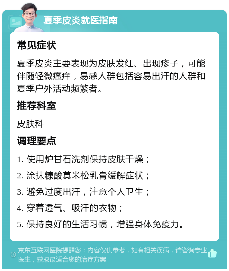 夏季皮炎就医指南 常见症状 夏季皮炎主要表现为皮肤发红、出现疹子，可能伴随轻微瘙痒，易感人群包括容易出汗的人群和夏季户外活动频繁者。 推荐科室 皮肤科 调理要点 1. 使用炉甘石洗剂保持皮肤干燥； 2. 涂抹糠酸莫米松乳膏缓解症状； 3. 避免过度出汗，注意个人卫生； 4. 穿着透气、吸汗的衣物； 5. 保持良好的生活习惯，增强身体免疫力。