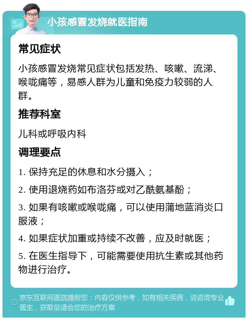 小孩感冒发烧就医指南 常见症状 小孩感冒发烧常见症状包括发热、咳嗽、流涕、喉咙痛等，易感人群为儿童和免疫力较弱的人群。 推荐科室 儿科或呼吸内科 调理要点 1. 保持充足的休息和水分摄入； 2. 使用退烧药如布洛芬或对乙酰氨基酚； 3. 如果有咳嗽或喉咙痛，可以使用蒲地蓝消炎口服液； 4. 如果症状加重或持续不改善，应及时就医； 5. 在医生指导下，可能需要使用抗生素或其他药物进行治疗。