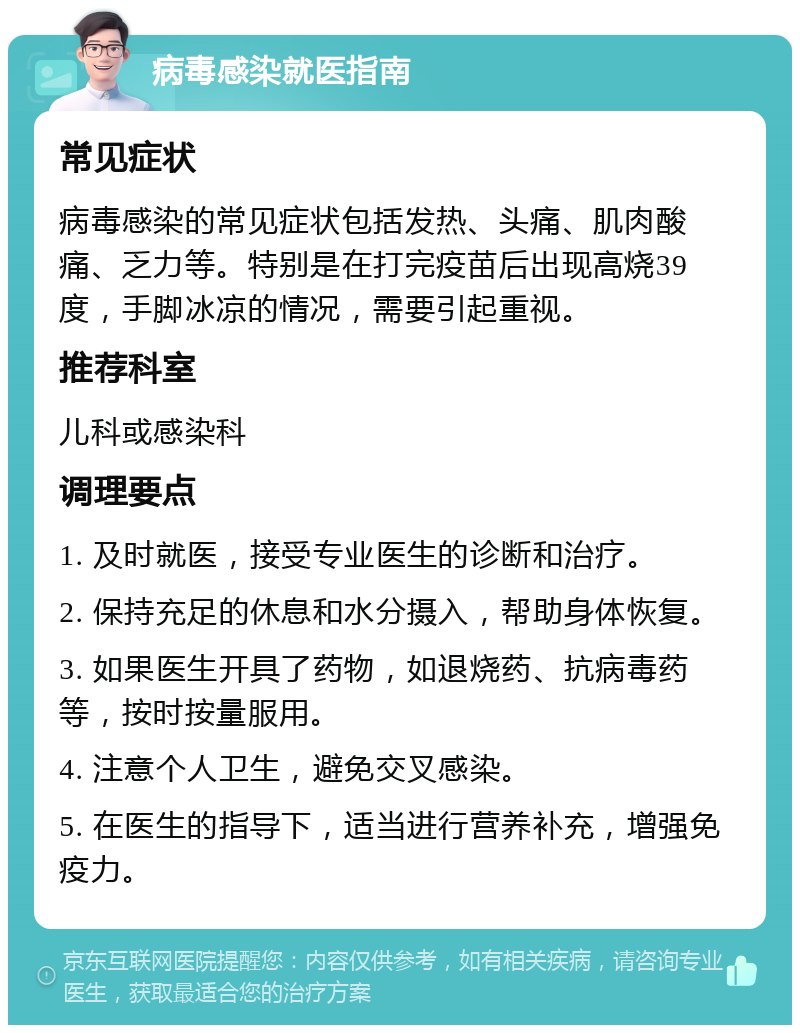 病毒感染就医指南 常见症状 病毒感染的常见症状包括发热、头痛、肌肉酸痛、乏力等。特别是在打完疫苗后出现高烧39度，手脚冰凉的情况，需要引起重视。 推荐科室 儿科或感染科 调理要点 1. 及时就医，接受专业医生的诊断和治疗。 2. 保持充足的休息和水分摄入，帮助身体恢复。 3. 如果医生开具了药物，如退烧药、抗病毒药等，按时按量服用。 4. 注意个人卫生，避免交叉感染。 5. 在医生的指导下，适当进行营养补充，增强免疫力。