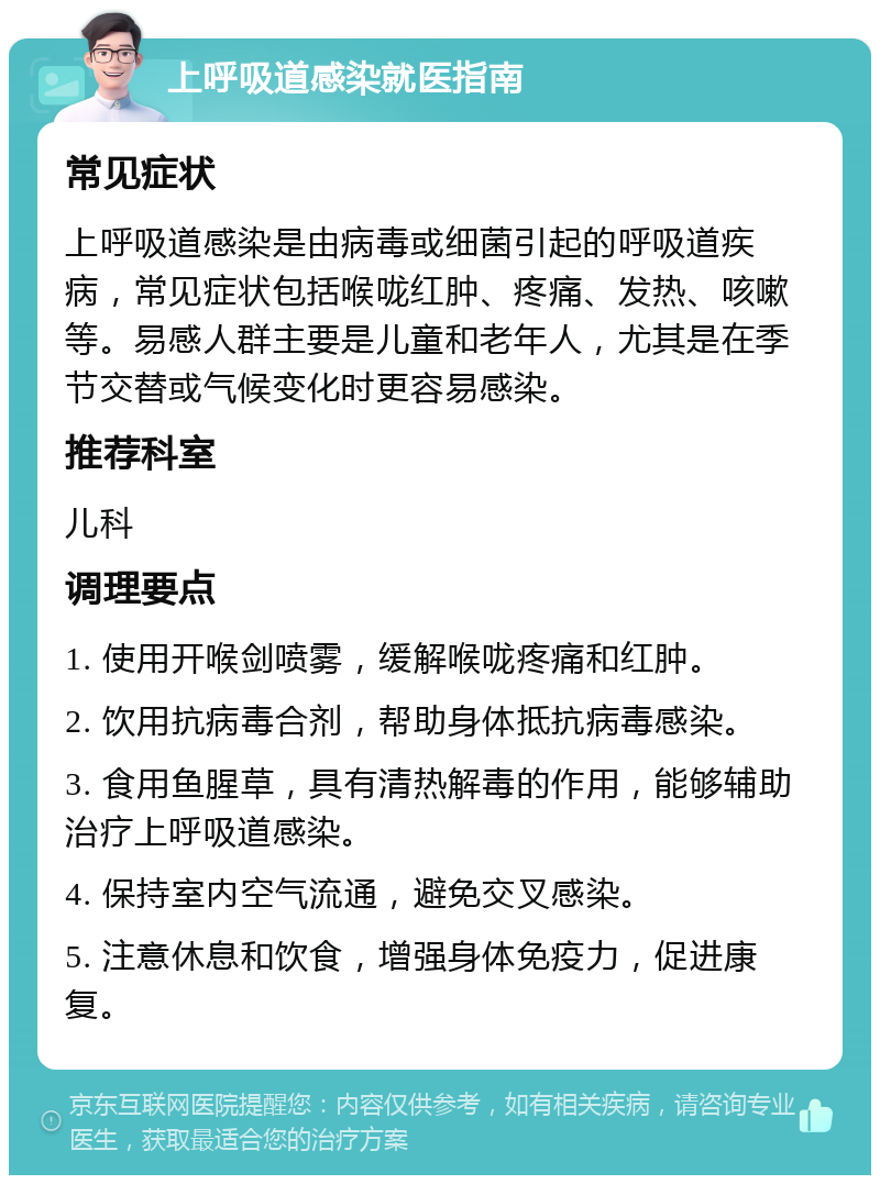 上呼吸道感染就医指南 常见症状 上呼吸道感染是由病毒或细菌引起的呼吸道疾病，常见症状包括喉咙红肿、疼痛、发热、咳嗽等。易感人群主要是儿童和老年人，尤其是在季节交替或气候变化时更容易感染。 推荐科室 儿科 调理要点 1. 使用开喉剑喷雾，缓解喉咙疼痛和红肿。 2. 饮用抗病毒合剂，帮助身体抵抗病毒感染。 3. 食用鱼腥草，具有清热解毒的作用，能够辅助治疗上呼吸道感染。 4. 保持室内空气流通，避免交叉感染。 5. 注意休息和饮食，增强身体免疫力，促进康复。