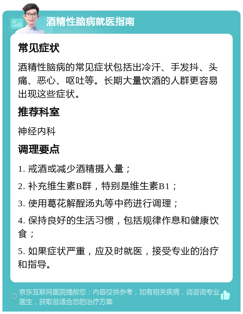 酒精性脑病就医指南 常见症状 酒精性脑病的常见症状包括出冷汗、手发抖、头痛、恶心、呕吐等。长期大量饮酒的人群更容易出现这些症状。 推荐科室 神经内科 调理要点 1. 戒酒或减少酒精摄入量； 2. 补充维生素B群，特别是维生素B1； 3. 使用葛花解酲汤丸等中药进行调理； 4. 保持良好的生活习惯，包括规律作息和健康饮食； 5. 如果症状严重，应及时就医，接受专业的治疗和指导。