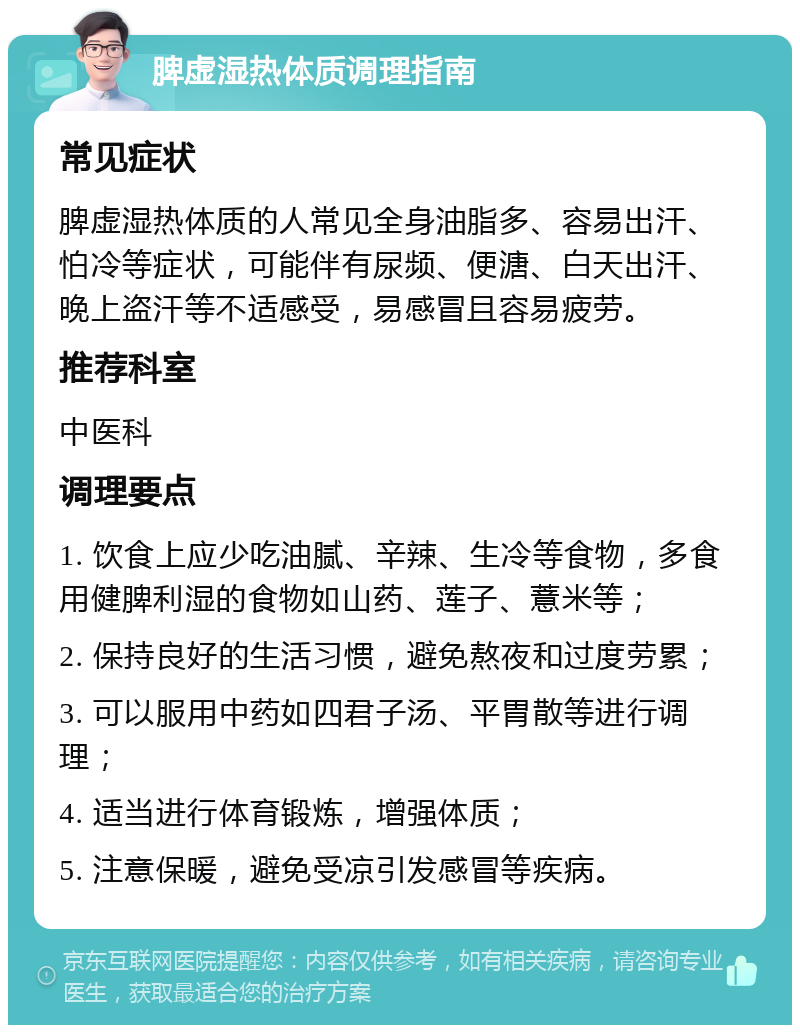 脾虚湿热体质调理指南 常见症状 脾虚湿热体质的人常见全身油脂多、容易出汗、怕冷等症状，可能伴有尿频、便溏、白天出汗、晚上盗汗等不适感受，易感冒且容易疲劳。 推荐科室 中医科 调理要点 1. 饮食上应少吃油腻、辛辣、生冷等食物，多食用健脾利湿的食物如山药、莲子、薏米等； 2. 保持良好的生活习惯，避免熬夜和过度劳累； 3. 可以服用中药如四君子汤、平胃散等进行调理； 4. 适当进行体育锻炼，增强体质； 5. 注意保暖，避免受凉引发感冒等疾病。