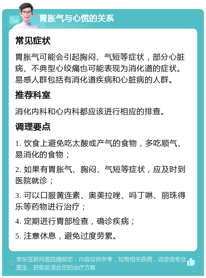 胃胀气与心慌的关系 常见症状 胃胀气可能会引起胸闷、气短等症状，部分心脏病、不典型心绞痛也可能表现为消化道的症状。易感人群包括有消化道疾病和心脏病的人群。 推荐科室 消化内科和心内科都应该进行相应的排查。 调理要点 1. 饮食上避免吃太酸或产气的食物，多吃顺气、易消化的食物； 2. 如果有胃胀气、胸闷、气短等症状，应及时到医院就诊； 3. 可以口服黄连素、奥美拉唑、吗丁啉、丽珠得乐等药物进行治疗； 4. 定期进行胃部检查，确诊疾病； 5. 注意休息，避免过度劳累。