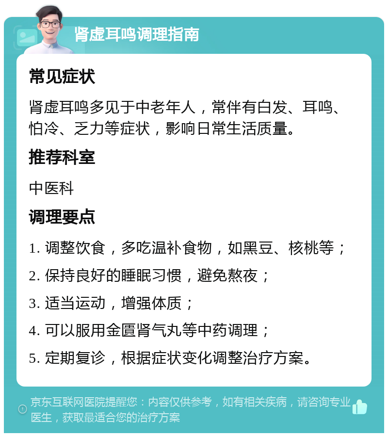 肾虚耳鸣调理指南 常见症状 肾虚耳鸣多见于中老年人，常伴有白发、耳鸣、怕冷、乏力等症状，影响日常生活质量。 推荐科室 中医科 调理要点 1. 调整饮食，多吃温补食物，如黑豆、核桃等； 2. 保持良好的睡眠习惯，避免熬夜； 3. 适当运动，增强体质； 4. 可以服用金匱肾气丸等中药调理； 5. 定期复诊，根据症状变化调整治疗方案。