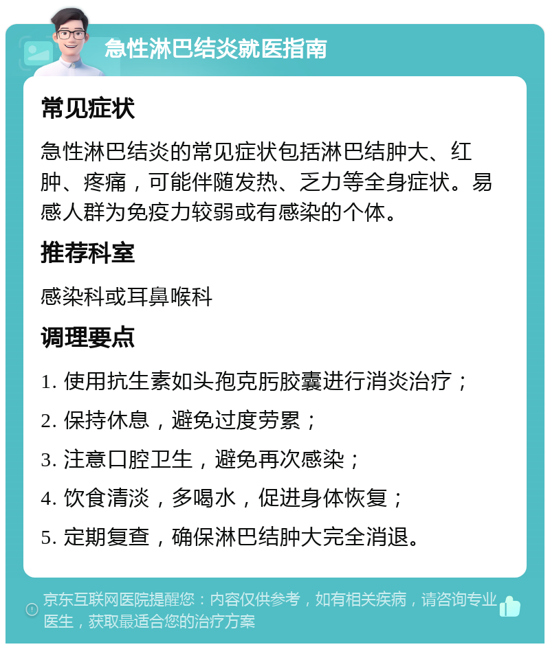 急性淋巴结炎就医指南 常见症状 急性淋巴结炎的常见症状包括淋巴结肿大、红肿、疼痛，可能伴随发热、乏力等全身症状。易感人群为免疫力较弱或有感染的个体。 推荐科室 感染科或耳鼻喉科 调理要点 1. 使用抗生素如头孢克肟胶囊进行消炎治疗； 2. 保持休息，避免过度劳累； 3. 注意口腔卫生，避免再次感染； 4. 饮食清淡，多喝水，促进身体恢复； 5. 定期复查，确保淋巴结肿大完全消退。