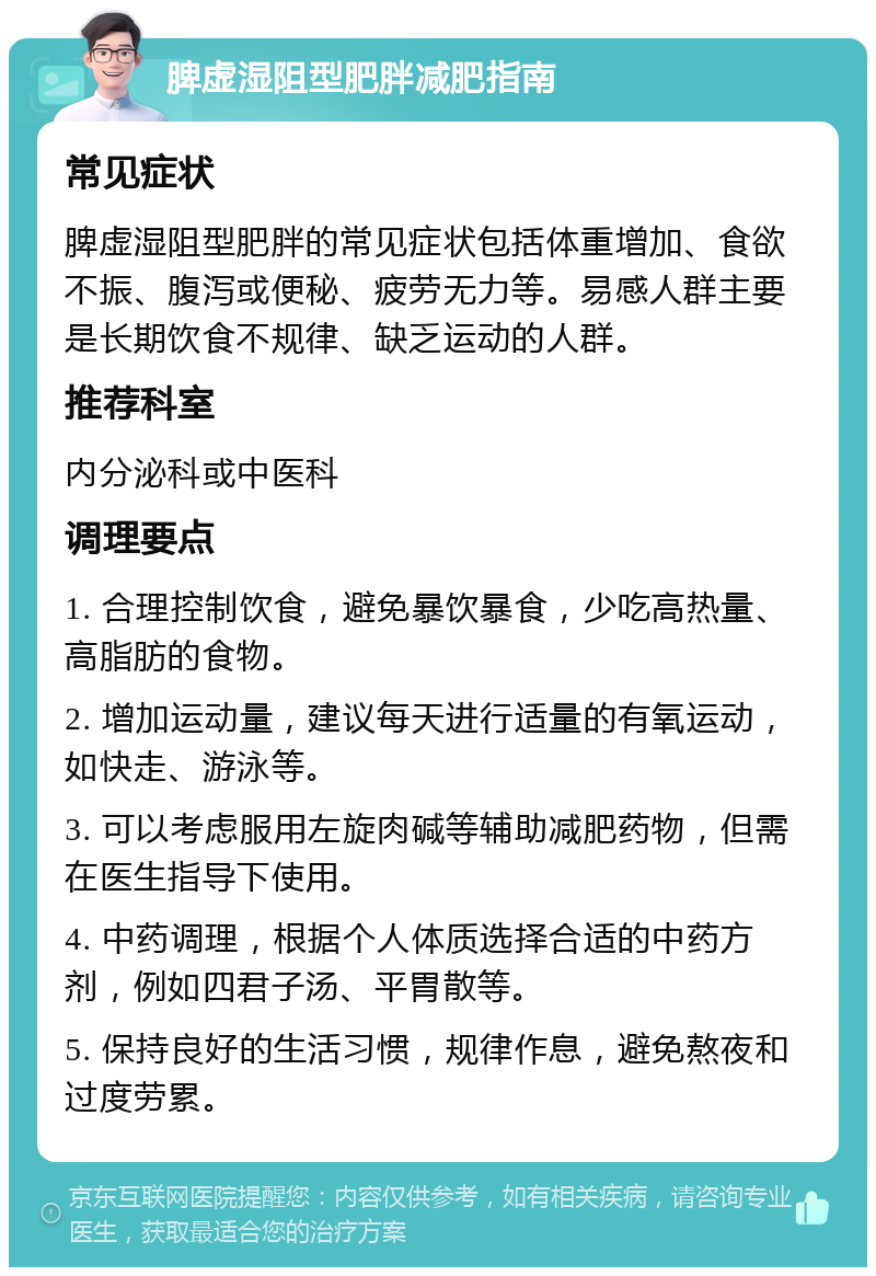 脾虚湿阻型肥胖减肥指南 常见症状 脾虚湿阻型肥胖的常见症状包括体重增加、食欲不振、腹泻或便秘、疲劳无力等。易感人群主要是长期饮食不规律、缺乏运动的人群。 推荐科室 内分泌科或中医科 调理要点 1. 合理控制饮食，避免暴饮暴食，少吃高热量、高脂肪的食物。 2. 增加运动量，建议每天进行适量的有氧运动，如快走、游泳等。 3. 可以考虑服用左旋肉碱等辅助减肥药物，但需在医生指导下使用。 4. 中药调理，根据个人体质选择合适的中药方剂，例如四君子汤、平胃散等。 5. 保持良好的生活习惯，规律作息，避免熬夜和过度劳累。