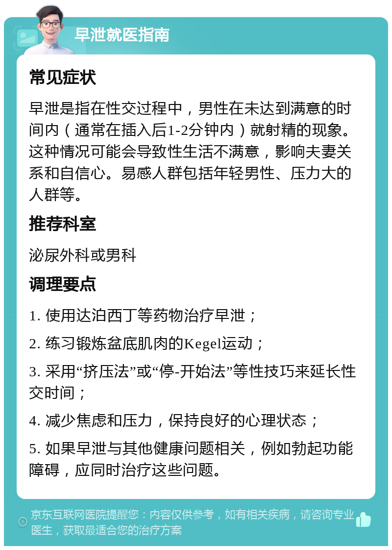 早泄就医指南 常见症状 早泄是指在性交过程中，男性在未达到满意的时间内（通常在插入后1-2分钟内）就射精的现象。这种情况可能会导致性生活不满意，影响夫妻关系和自信心。易感人群包括年轻男性、压力大的人群等。 推荐科室 泌尿外科或男科 调理要点 1. 使用达泊西丁等药物治疗早泄； 2. 练习锻炼盆底肌肉的Kegel运动； 3. 采用“挤压法”或“停-开始法”等性技巧来延长性交时间； 4. 减少焦虑和压力，保持良好的心理状态； 5. 如果早泄与其他健康问题相关，例如勃起功能障碍，应同时治疗这些问题。