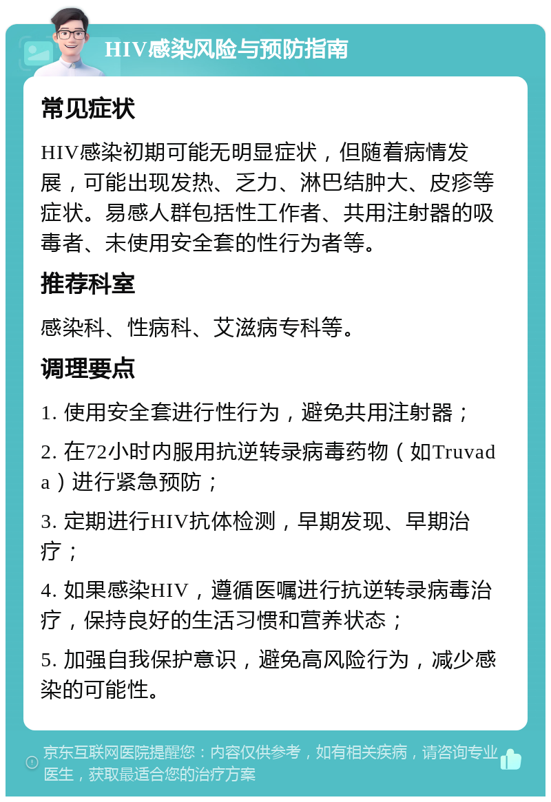 HIV感染风险与预防指南 常见症状 HIV感染初期可能无明显症状，但随着病情发展，可能出现发热、乏力、淋巴结肿大、皮疹等症状。易感人群包括性工作者、共用注射器的吸毒者、未使用安全套的性行为者等。 推荐科室 感染科、性病科、艾滋病专科等。 调理要点 1. 使用安全套进行性行为，避免共用注射器； 2. 在72小时内服用抗逆转录病毒药物（如Truvada）进行紧急预防； 3. 定期进行HIV抗体检测，早期发现、早期治疗； 4. 如果感染HIV，遵循医嘱进行抗逆转录病毒治疗，保持良好的生活习惯和营养状态； 5. 加强自我保护意识，避免高风险行为，减少感染的可能性。