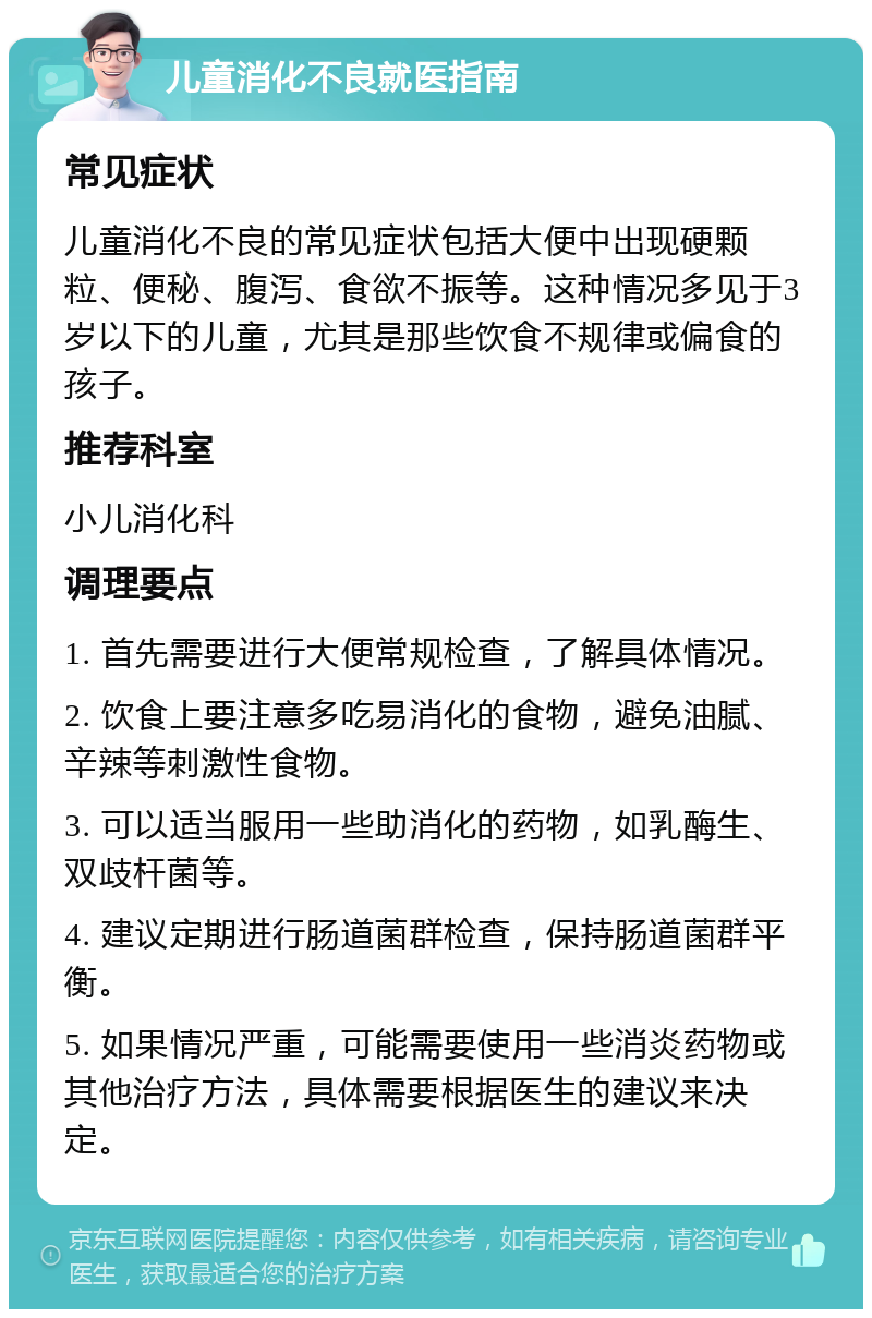 儿童消化不良就医指南 常见症状 儿童消化不良的常见症状包括大便中出现硬颗粒、便秘、腹泻、食欲不振等。这种情况多见于3岁以下的儿童，尤其是那些饮食不规律或偏食的孩子。 推荐科室 小儿消化科 调理要点 1. 首先需要进行大便常规检查，了解具体情况。 2. 饮食上要注意多吃易消化的食物，避免油腻、辛辣等刺激性食物。 3. 可以适当服用一些助消化的药物，如乳酶生、双歧杆菌等。 4. 建议定期进行肠道菌群检查，保持肠道菌群平衡。 5. 如果情况严重，可能需要使用一些消炎药物或其他治疗方法，具体需要根据医生的建议来决定。