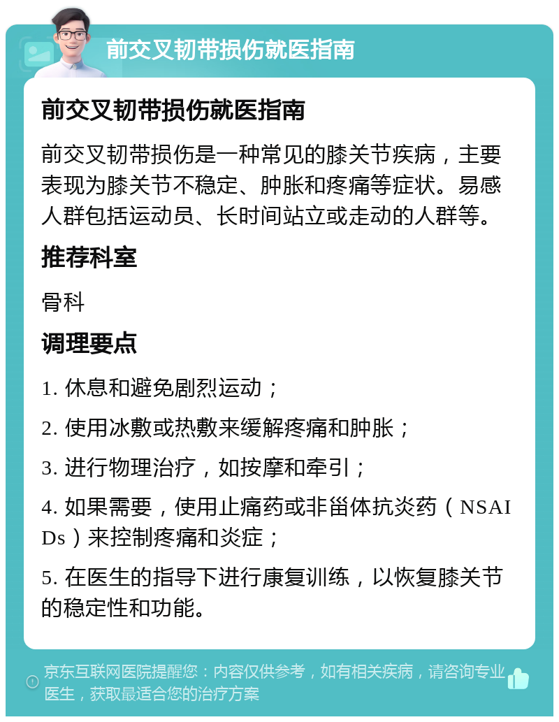 前交叉韧带损伤就医指南 前交叉韧带损伤就医指南 前交叉韧带损伤是一种常见的膝关节疾病，主要表现为膝关节不稳定、肿胀和疼痛等症状。易感人群包括运动员、长时间站立或走动的人群等。 推荐科室 骨科 调理要点 1. 休息和避免剧烈运动； 2. 使用冰敷或热敷来缓解疼痛和肿胀； 3. 进行物理治疗，如按摩和牵引； 4. 如果需要，使用止痛药或非甾体抗炎药（NSAIDs）来控制疼痛和炎症； 5. 在医生的指导下进行康复训练，以恢复膝关节的稳定性和功能。