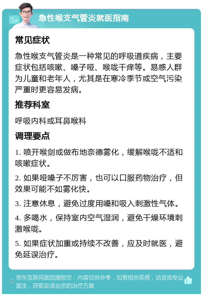 急性喉支气管炎就医指南 常见症状 急性喉支气管炎是一种常见的呼吸道疾病，主要症状包括咳嗽、嗓子哑、喉咙干痒等。易感人群为儿童和老年人，尤其是在寒冷季节或空气污染严重时更容易发病。 推荐科室 呼吸内科或耳鼻喉科 调理要点 1. 喷开喉剑或做布地奈德雾化，缓解喉咙不适和咳嗽症状。 2. 如果哑嗓子不厉害，也可以口服药物治疗，但效果可能不如雾化快。 3. 注意休息，避免过度用嗓和吸入刺激性气体。 4. 多喝水，保持室内空气湿润，避免干燥环境刺激喉咙。 5. 如果症状加重或持续不改善，应及时就医，避免延误治疗。