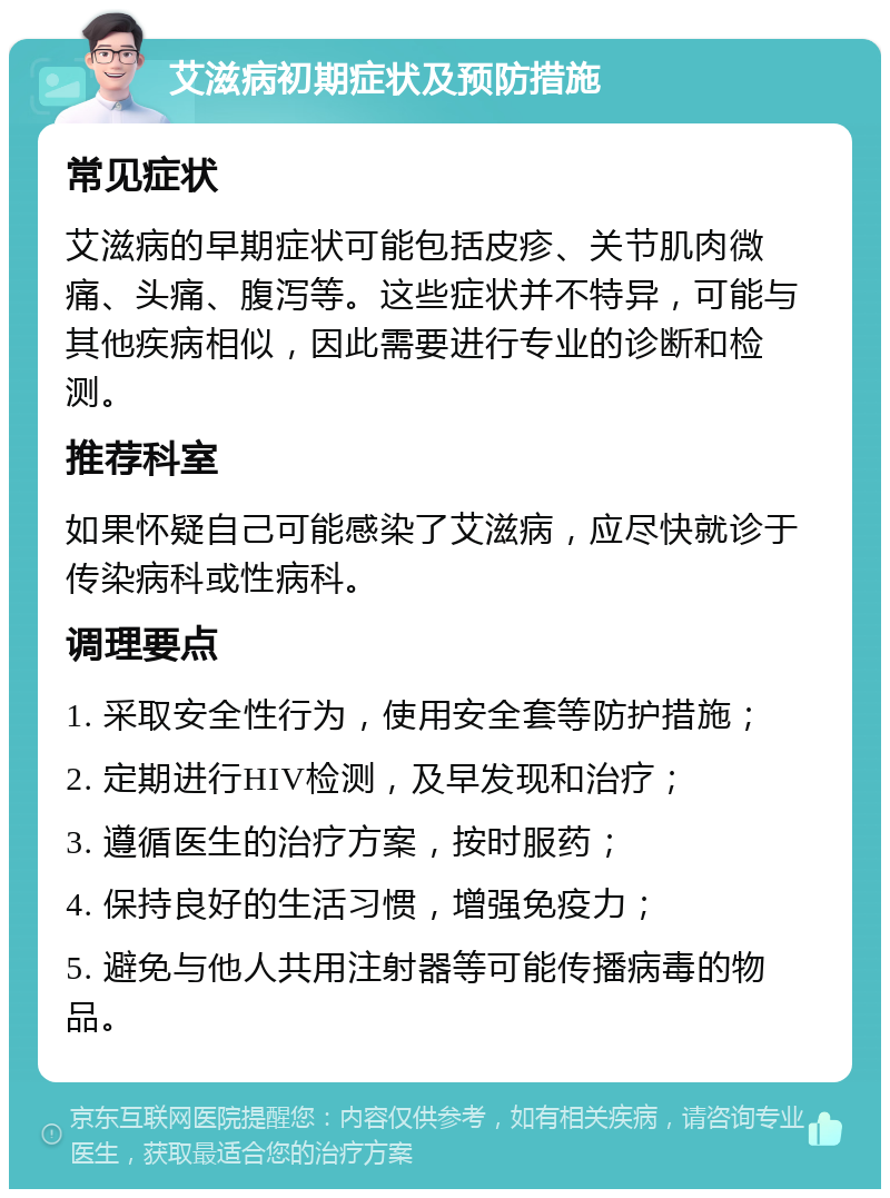 艾滋病初期症状及预防措施 常见症状 艾滋病的早期症状可能包括皮疹、关节肌肉微痛、头痛、腹泻等。这些症状并不特异，可能与其他疾病相似，因此需要进行专业的诊断和检测。 推荐科室 如果怀疑自己可能感染了艾滋病，应尽快就诊于传染病科或性病科。 调理要点 1. 采取安全性行为，使用安全套等防护措施； 2. 定期进行HIV检测，及早发现和治疗； 3. 遵循医生的治疗方案，按时服药； 4. 保持良好的生活习惯，增强免疫力； 5. 避免与他人共用注射器等可能传播病毒的物品。