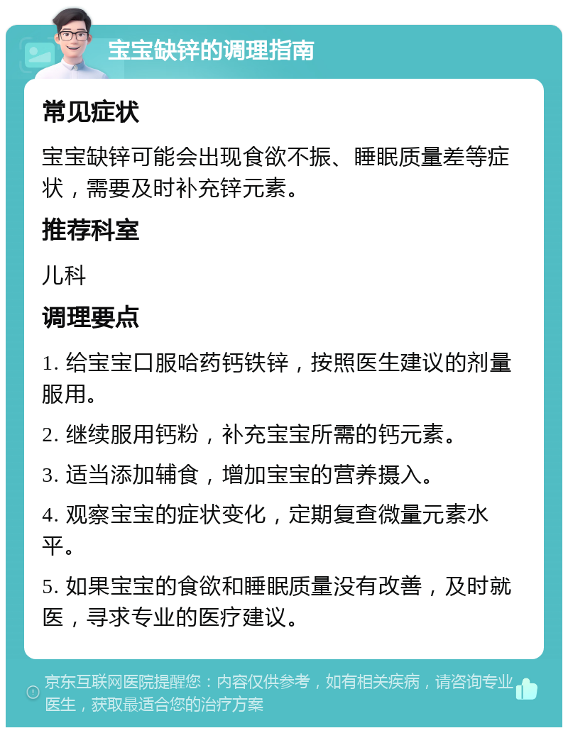 宝宝缺锌的调理指南 常见症状 宝宝缺锌可能会出现食欲不振、睡眠质量差等症状，需要及时补充锌元素。 推荐科室 儿科 调理要点 1. 给宝宝口服哈药钙铁锌，按照医生建议的剂量服用。 2. 继续服用钙粉，补充宝宝所需的钙元素。 3. 适当添加辅食，增加宝宝的营养摄入。 4. 观察宝宝的症状变化，定期复查微量元素水平。 5. 如果宝宝的食欲和睡眠质量没有改善，及时就医，寻求专业的医疗建议。