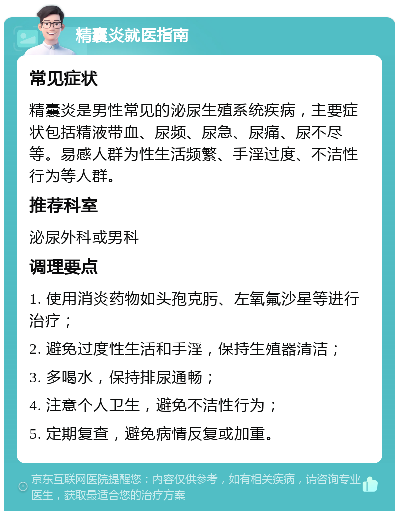 精囊炎就医指南 常见症状 精囊炎是男性常见的泌尿生殖系统疾病，主要症状包括精液带血、尿频、尿急、尿痛、尿不尽等。易感人群为性生活频繁、手淫过度、不洁性行为等人群。 推荐科室 泌尿外科或男科 调理要点 1. 使用消炎药物如头孢克肟、左氧氟沙星等进行治疗； 2. 避免过度性生活和手淫，保持生殖器清洁； 3. 多喝水，保持排尿通畅； 4. 注意个人卫生，避免不洁性行为； 5. 定期复查，避免病情反复或加重。