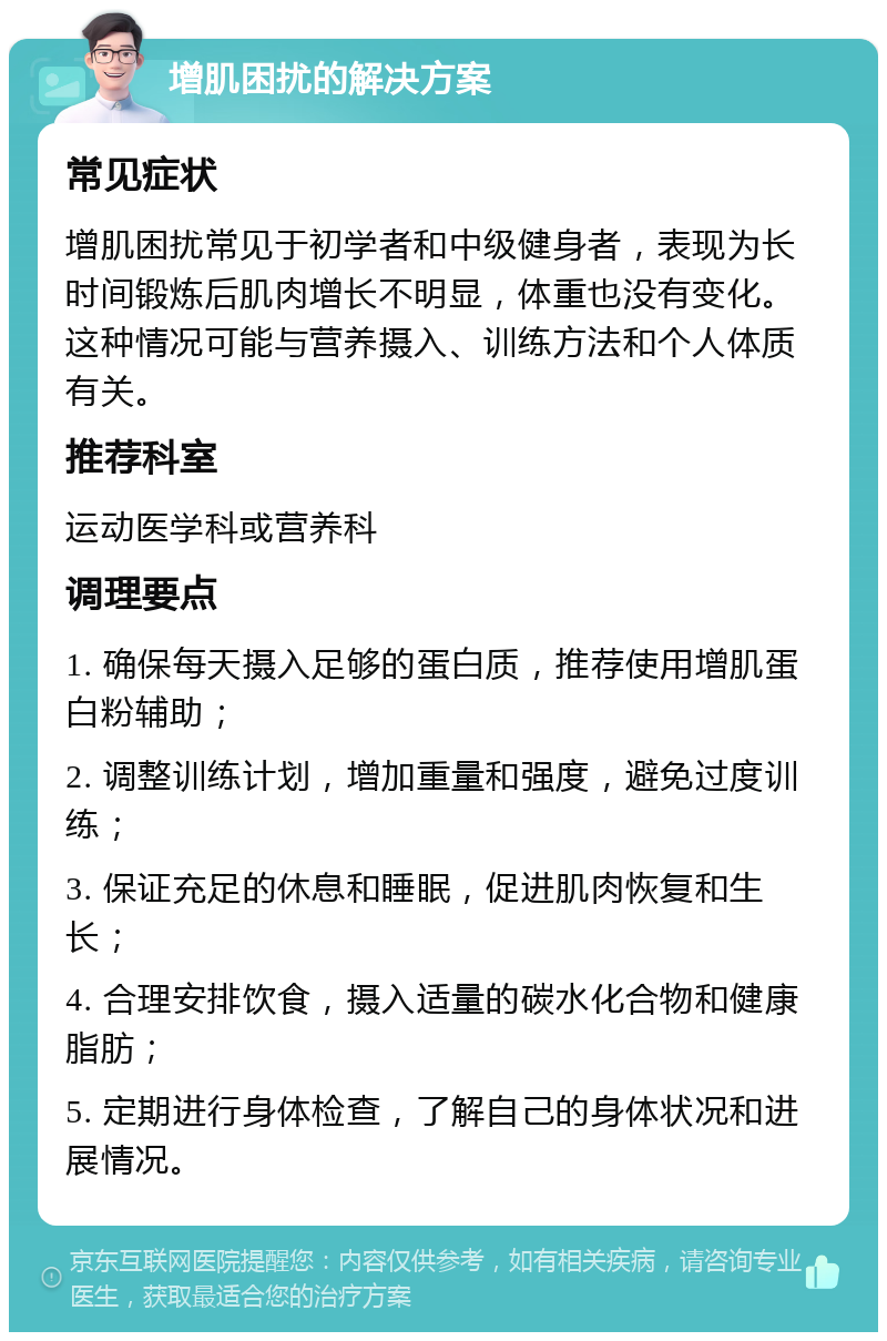 增肌困扰的解决方案 常见症状 增肌困扰常见于初学者和中级健身者，表现为长时间锻炼后肌肉增长不明显，体重也没有变化。这种情况可能与营养摄入、训练方法和个人体质有关。 推荐科室 运动医学科或营养科 调理要点 1. 确保每天摄入足够的蛋白质，推荐使用增肌蛋白粉辅助； 2. 调整训练计划，增加重量和强度，避免过度训练； 3. 保证充足的休息和睡眠，促进肌肉恢复和生长； 4. 合理安排饮食，摄入适量的碳水化合物和健康脂肪； 5. 定期进行身体检查，了解自己的身体状况和进展情况。