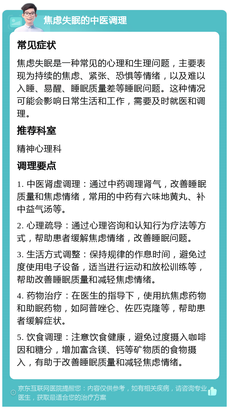 焦虑失眠的中医调理 常见症状 焦虑失眠是一种常见的心理和生理问题，主要表现为持续的焦虑、紧张、恐惧等情绪，以及难以入睡、易醒、睡眠质量差等睡眠问题。这种情况可能会影响日常生活和工作，需要及时就医和调理。 推荐科室 精神心理科 调理要点 1. 中医肾虚调理：通过中药调理肾气，改善睡眠质量和焦虑情绪，常用的中药有六味地黄丸、补中益气汤等。 2. 心理疏导：通过心理咨询和认知行为疗法等方式，帮助患者缓解焦虑情绪，改善睡眠问题。 3. 生活方式调整：保持规律的作息时间，避免过度使用电子设备，适当进行运动和放松训练等，帮助改善睡眠质量和减轻焦虑情绪。 4. 药物治疗：在医生的指导下，使用抗焦虑药物和助眠药物，如阿普唑仑、佐匹克隆等，帮助患者缓解症状。 5. 饮食调理：注意饮食健康，避免过度摄入咖啡因和糖分，增加富含镁、钙等矿物质的食物摄入，有助于改善睡眠质量和减轻焦虑情绪。