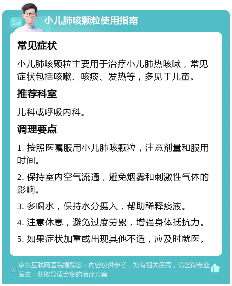 小儿肺咳颗粒使用指南 常见症状 小儿肺咳颗粒主要用于治疗小儿肺热咳嗽，常见症状包括咳嗽、咳痰、发热等，多见于儿童。 推荐科室 儿科或呼吸内科。 调理要点 1. 按照医嘱服用小儿肺咳颗粒，注意剂量和服用时间。 2. 保持室内空气流通，避免烟雾和刺激性气体的影响。 3. 多喝水，保持水分摄入，帮助稀释痰液。 4. 注意休息，避免过度劳累，增强身体抵抗力。 5. 如果症状加重或出现其他不适，应及时就医。