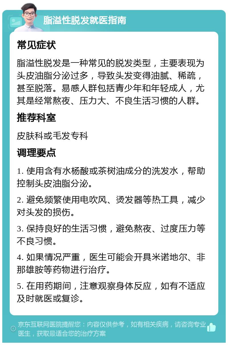 脂溢性脱发就医指南 常见症状 脂溢性脱发是一种常见的脱发类型，主要表现为头皮油脂分泌过多，导致头发变得油腻、稀疏，甚至脱落。易感人群包括青少年和年轻成人，尤其是经常熬夜、压力大、不良生活习惯的人群。 推荐科室 皮肤科或毛发专科 调理要点 1. 使用含有水杨酸或茶树油成分的洗发水，帮助控制头皮油脂分泌。 2. 避免频繁使用电吹风、烫发器等热工具，减少对头发的损伤。 3. 保持良好的生活习惯，避免熬夜、过度压力等不良习惯。 4. 如果情况严重，医生可能会开具米诺地尔、非那雄胺等药物进行治疗。 5. 在用药期间，注意观察身体反应，如有不适应及时就医或复诊。