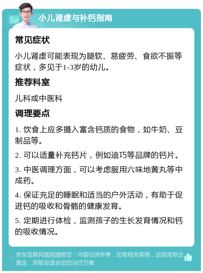 小儿肾虚与补钙指南 常见症状 小儿肾虚可能表现为腿软、易疲劳、食欲不振等症状，多见于1-3岁的幼儿。 推荐科室 儿科或中医科 调理要点 1. 饮食上应多摄入富含钙质的食物，如牛奶、豆制品等。 2. 可以适量补充钙片，例如迪巧等品牌的钙片。 3. 中医调理方面，可以考虑服用六味地黄丸等中成药。 4. 保证充足的睡眠和适当的户外活动，有助于促进钙的吸收和骨骼的健康发育。 5. 定期进行体检，监测孩子的生长发育情况和钙的吸收情况。