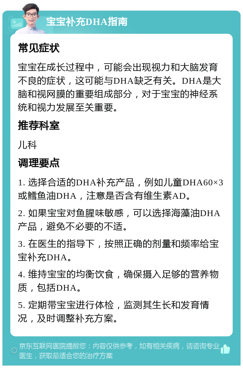 宝宝补充DHA指南 常见症状 宝宝在成长过程中，可能会出现视力和大脑发育不良的症状，这可能与DHA缺乏有关。DHA是大脑和视网膜的重要组成部分，对于宝宝的神经系统和视力发展至关重要。 推荐科室 儿科 调理要点 1. 选择合适的DHA补充产品，例如儿童DHA60×3或鳕鱼油DHA，注意是否含有维生素AD。 2. 如果宝宝对鱼腥味敏感，可以选择海藻油DHA产品，避免不必要的不适。 3. 在医生的指导下，按照正确的剂量和频率给宝宝补充DHA。 4. 维持宝宝的均衡饮食，确保摄入足够的营养物质，包括DHA。 5. 定期带宝宝进行体检，监测其生长和发育情况，及时调整补充方案。