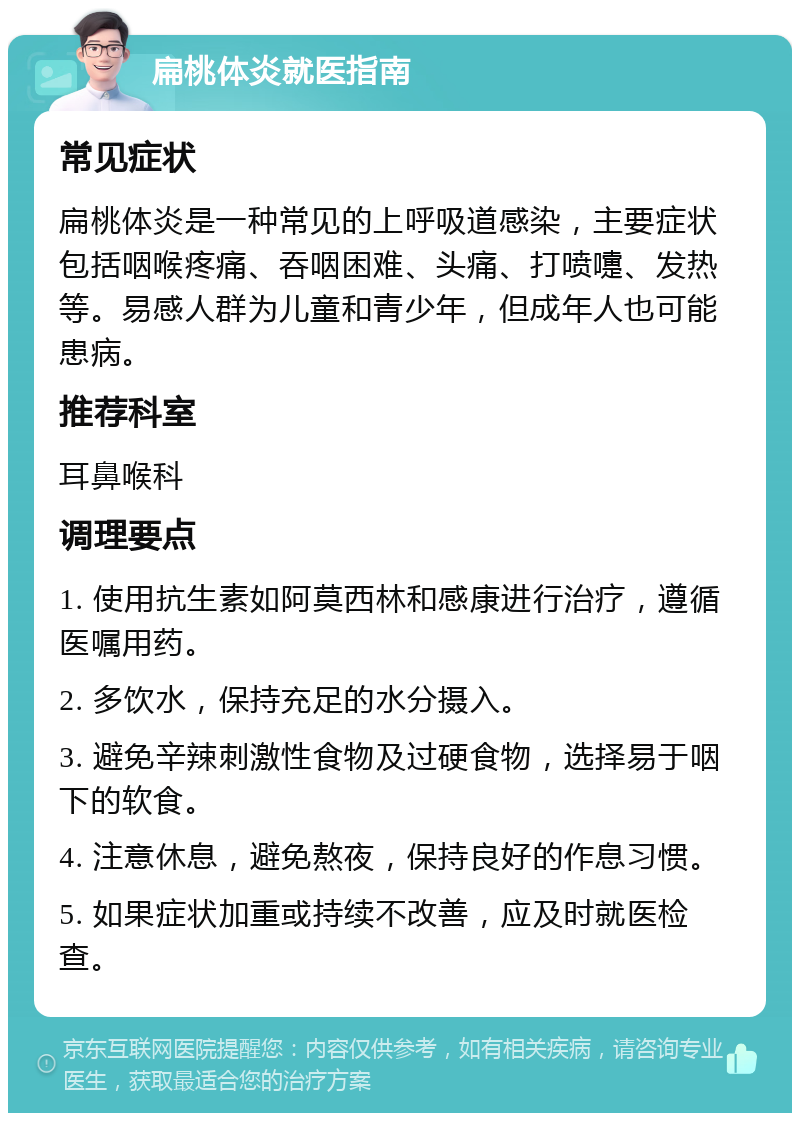 扁桃体炎就医指南 常见症状 扁桃体炎是一种常见的上呼吸道感染，主要症状包括咽喉疼痛、吞咽困难、头痛、打喷嚏、发热等。易感人群为儿童和青少年，但成年人也可能患病。 推荐科室 耳鼻喉科 调理要点 1. 使用抗生素如阿莫西林和感康进行治疗，遵循医嘱用药。 2. 多饮水，保持充足的水分摄入。 3. 避免辛辣刺激性食物及过硬食物，选择易于咽下的软食。 4. 注意休息，避免熬夜，保持良好的作息习惯。 5. 如果症状加重或持续不改善，应及时就医检查。