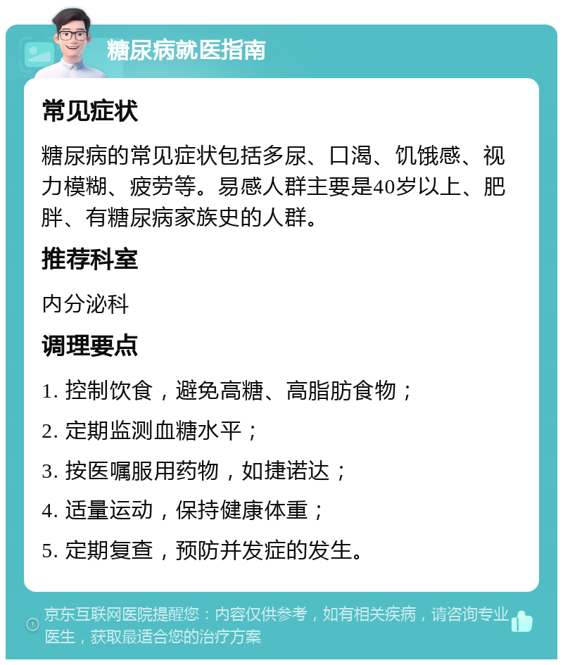 糖尿病就医指南 常见症状 糖尿病的常见症状包括多尿、口渴、饥饿感、视力模糊、疲劳等。易感人群主要是40岁以上、肥胖、有糖尿病家族史的人群。 推荐科室 内分泌科 调理要点 1. 控制饮食，避免高糖、高脂肪食物； 2. 定期监测血糖水平； 3. 按医嘱服用药物，如捷诺达； 4. 适量运动，保持健康体重； 5. 定期复查，预防并发症的发生。