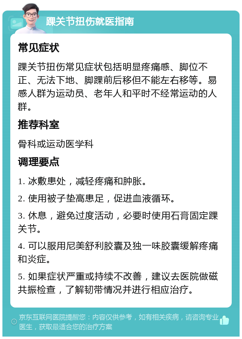 踝关节扭伤就医指南 常见症状 踝关节扭伤常见症状包括明显疼痛感、脚位不正、无法下地、脚踝前后移但不能左右移等。易感人群为运动员、老年人和平时不经常运动的人群。 推荐科室 骨科或运动医学科 调理要点 1. 冰敷患处，减轻疼痛和肿胀。 2. 使用被子垫高患足，促进血液循环。 3. 休息，避免过度活动，必要时使用石膏固定踝关节。 4. 可以服用尼美舒利胶囊及独一味胶囊缓解疼痛和炎症。 5. 如果症状严重或持续不改善，建议去医院做磁共振检查，了解韧带情况并进行相应治疗。