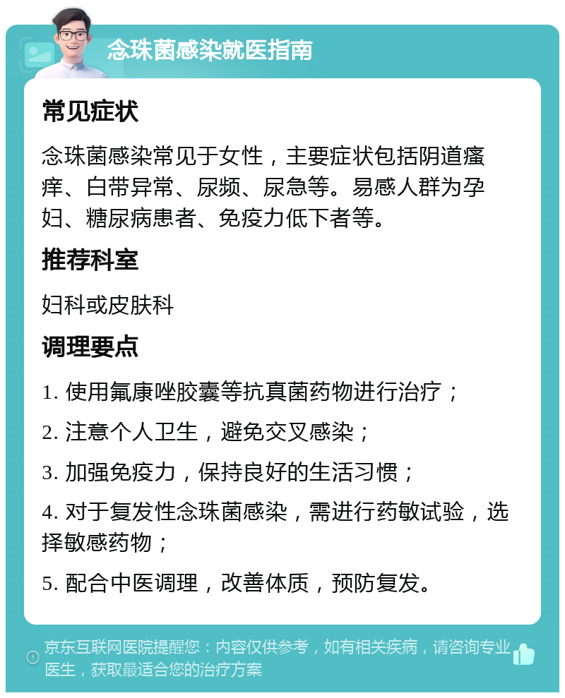 念珠菌感染就医指南 常见症状 念珠菌感染常见于女性，主要症状包括阴道瘙痒、白带异常、尿频、尿急等。易感人群为孕妇、糖尿病患者、免疫力低下者等。 推荐科室 妇科或皮肤科 调理要点 1. 使用氟康唑胶囊等抗真菌药物进行治疗； 2. 注意个人卫生，避免交叉感染； 3. 加强免疫力，保持良好的生活习惯； 4. 对于复发性念珠菌感染，需进行药敏试验，选择敏感药物； 5. 配合中医调理，改善体质，预防复发。