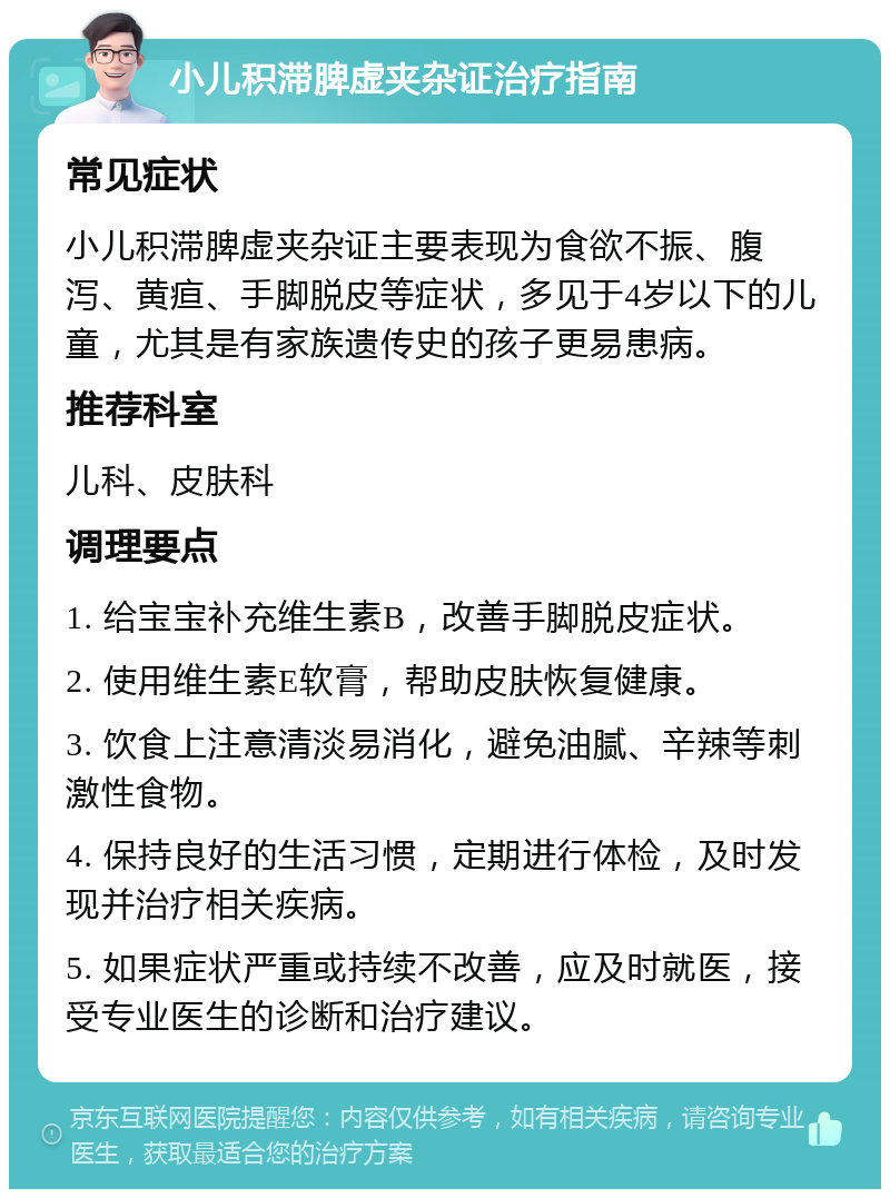 小儿积滞脾虚夹杂证治疗指南 常见症状 小儿积滞脾虚夹杂证主要表现为食欲不振、腹泻、黄疸、手脚脱皮等症状，多见于4岁以下的儿童，尤其是有家族遗传史的孩子更易患病。 推荐科室 儿科、皮肤科 调理要点 1. 给宝宝补充维生素B，改善手脚脱皮症状。 2. 使用维生素E软膏，帮助皮肤恢复健康。 3. 饮食上注意清淡易消化，避免油腻、辛辣等刺激性食物。 4. 保持良好的生活习惯，定期进行体检，及时发现并治疗相关疾病。 5. 如果症状严重或持续不改善，应及时就医，接受专业医生的诊断和治疗建议。