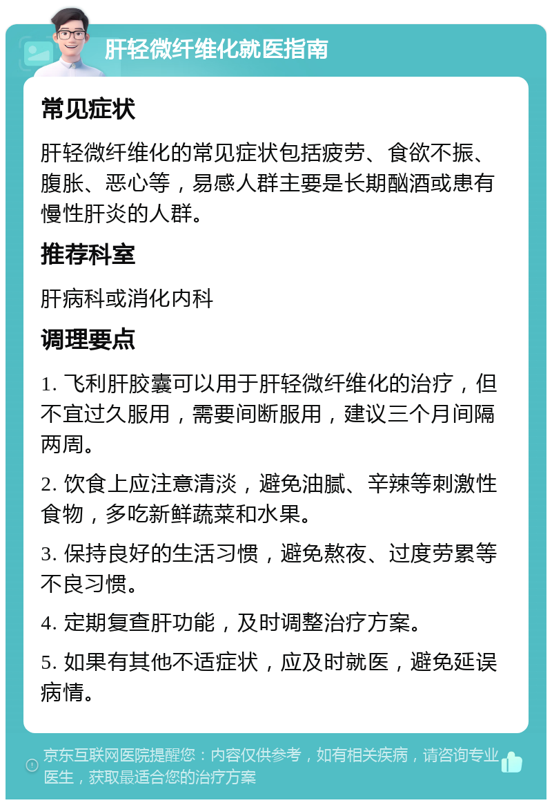 肝轻微纤维化就医指南 常见症状 肝轻微纤维化的常见症状包括疲劳、食欲不振、腹胀、恶心等，易感人群主要是长期酗酒或患有慢性肝炎的人群。 推荐科室 肝病科或消化内科 调理要点 1. 飞利肝胶囊可以用于肝轻微纤维化的治疗，但不宜过久服用，需要间断服用，建议三个月间隔两周。 2. 饮食上应注意清淡，避免油腻、辛辣等刺激性食物，多吃新鲜蔬菜和水果。 3. 保持良好的生活习惯，避免熬夜、过度劳累等不良习惯。 4. 定期复查肝功能，及时调整治疗方案。 5. 如果有其他不适症状，应及时就医，避免延误病情。