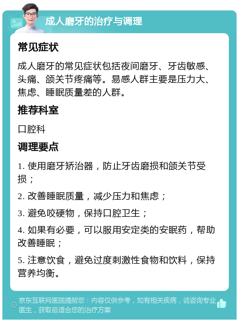 成人磨牙的治疗与调理 常见症状 成人磨牙的常见症状包括夜间磨牙、牙齿敏感、头痛、颌关节疼痛等。易感人群主要是压力大、焦虑、睡眠质量差的人群。 推荐科室 口腔科 调理要点 1. 使用磨牙矫治器，防止牙齿磨损和颌关节受损； 2. 改善睡眠质量，减少压力和焦虑； 3. 避免咬硬物，保持口腔卫生； 4. 如果有必要，可以服用安定类的安眠药，帮助改善睡眠； 5. 注意饮食，避免过度刺激性食物和饮料，保持营养均衡。